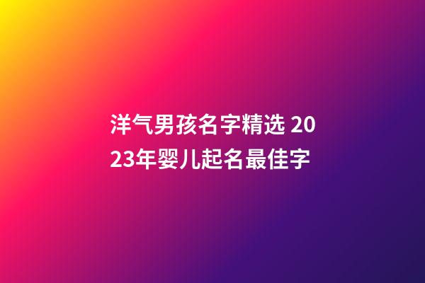 洋气男孩名字精选 2023年婴儿起名最佳字